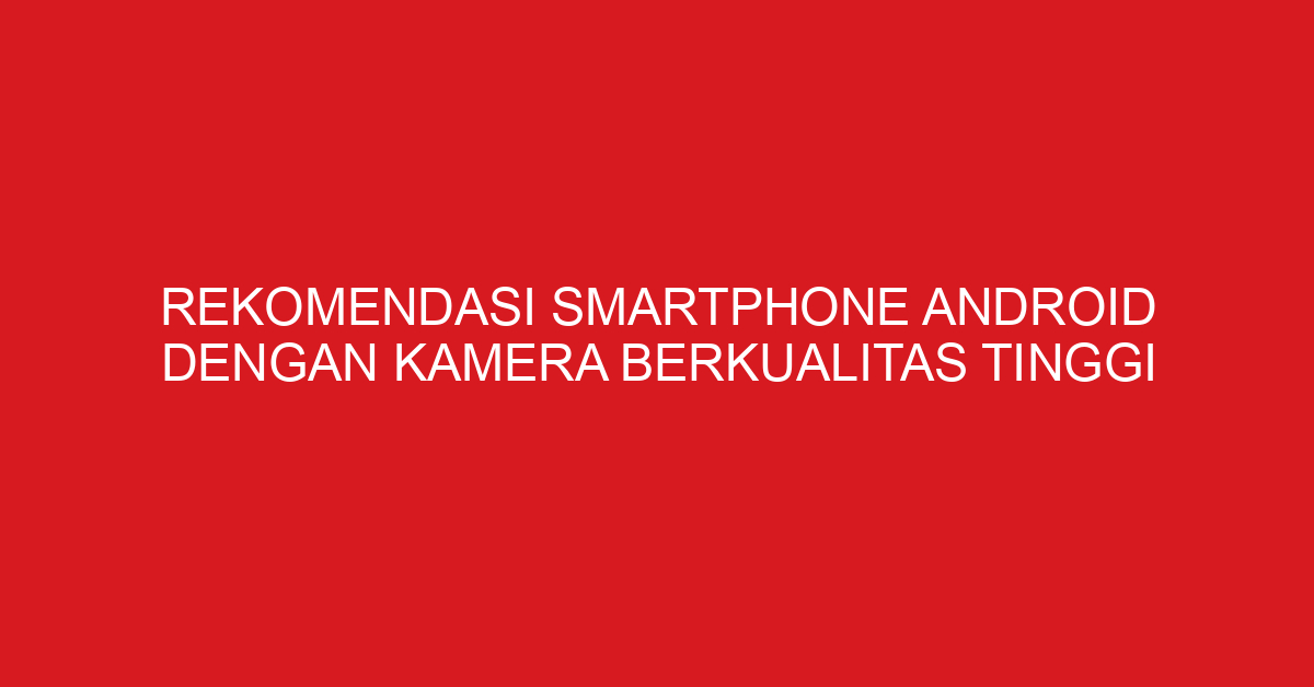 Rekomendasi Smartphone Android dengan Kamera Berkualitas Tinggi